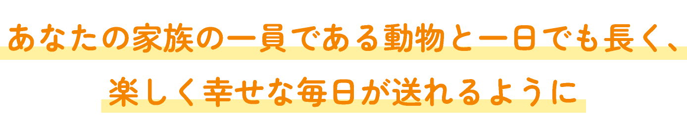 あなたの家族の一員である動物と一日でも長く、 楽しく幸せな毎日が送れるように