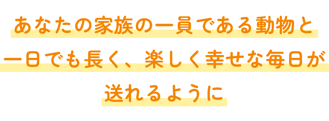 あなたの家族の一員である動物と一日でも長く、 楽しく幸せな毎日が送れるように